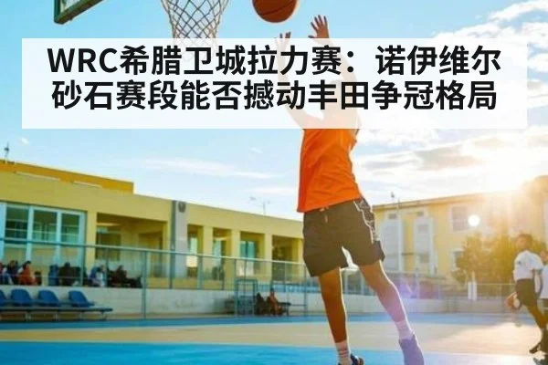 WRC希腊卫城拉力赛：诺伊维尔砂石赛段能否撼动丰田争冠格局