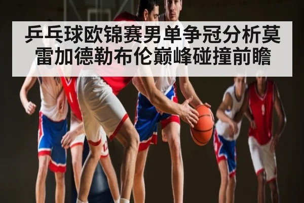乒乓球欧锦赛男单争冠分析莫雷加德勒布伦巅峰碰撞前瞻